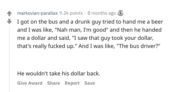 Ich stieg in den Bus und ein betrunkener Typ wollte mir ein Bier anbieten, welches ich ablehnte. Dann gab er mir einen Dollar und sagte: «Ich hab' gesehen, dass der Typ da deinen Dollar genommen hat,  ...