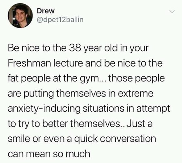 Sei nett zu den 38-Jährigen beim Erstsemester-Vortrag und sei nett zu den dicken Leuten im Fitnessstudio. Diese Leute bringen sich in extreme Angst-Situationen beim Versuch, ein besseres Ich zu sein.  ...